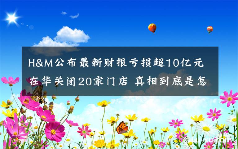 H&M公布最新财报亏损超10亿元 在华关闭20家门店 真相到底是怎样的？