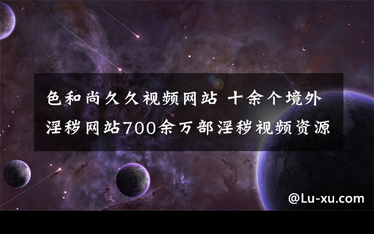 色和尚久久视频网站 十余个境外淫秽网站700余万部淫秽视频资源