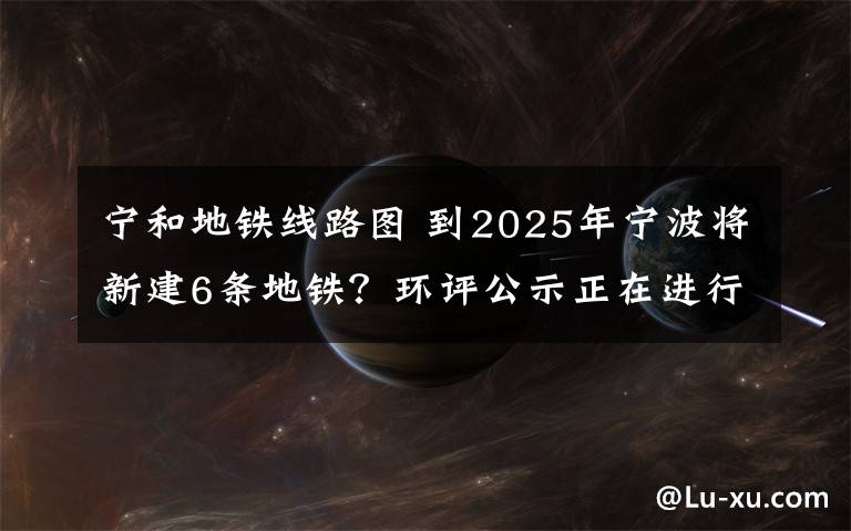 宁和地铁线路图 到2025年宁波将新建6条地铁？环评公示正在进行