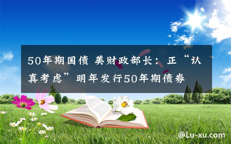 50年期国债 美财政部长：正“认真考虑”明年发行50年期债券