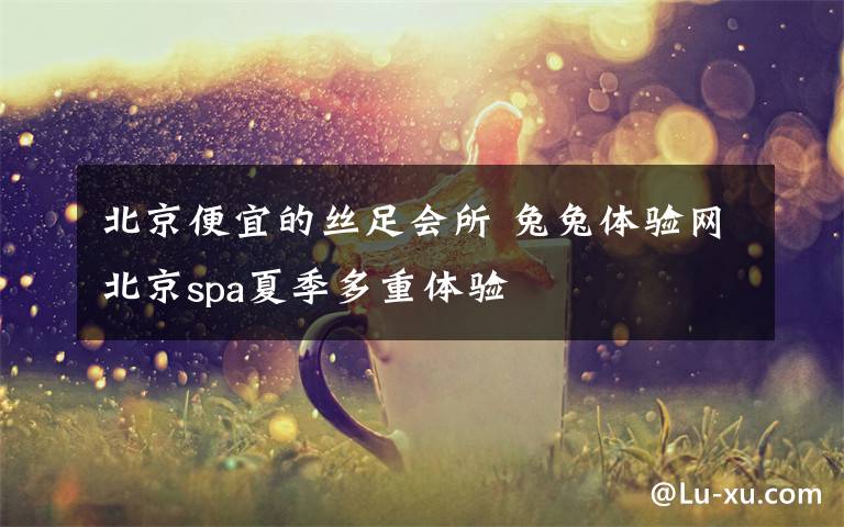 北京便宜的丝足会所 兔兔体验网北京spa夏季多重体验