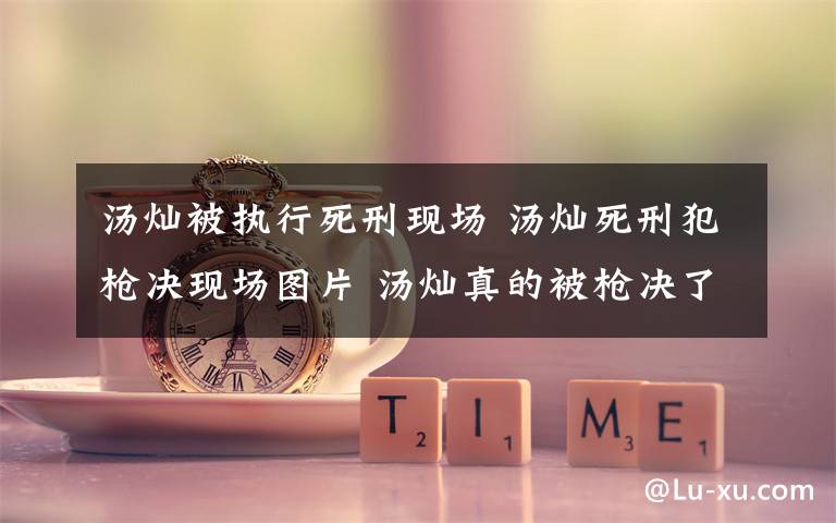 汤灿被执行死刑现场 汤灿死刑犯枪决现场图片 汤灿真的被枪决了吗