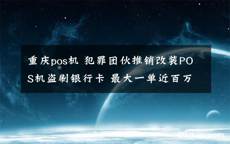 重庆pos机 犯罪团伙推销改装POS机盗刷银行卡 最大一单近百万