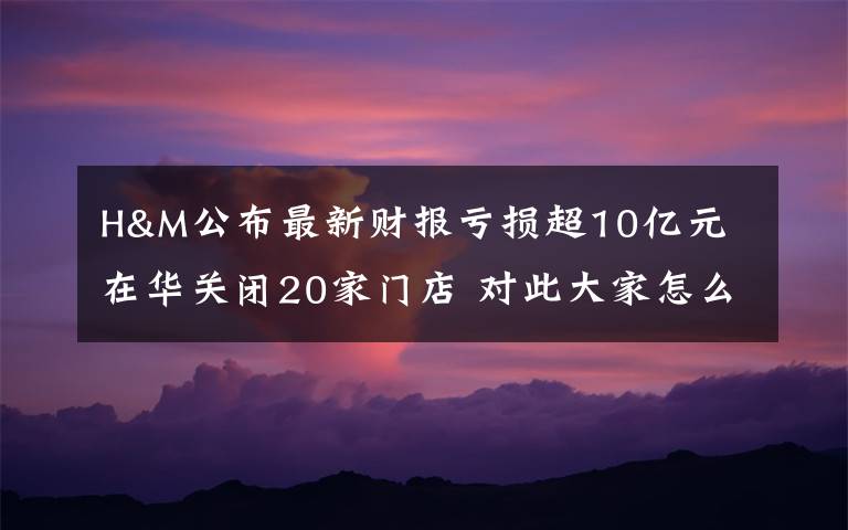 H&M公布最新财报亏损超10亿元 在华关闭20家门店 对此大家怎么看？