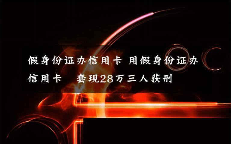 假身份证办信用卡 用假身份证办信用卡　套现28万三人获刑