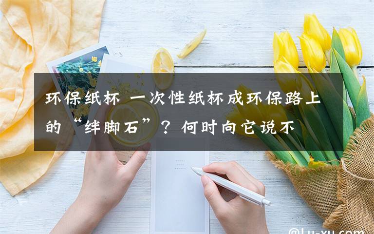 环保纸杯 一次性纸杯成环保路上的“绊脚石”？何时向它说不