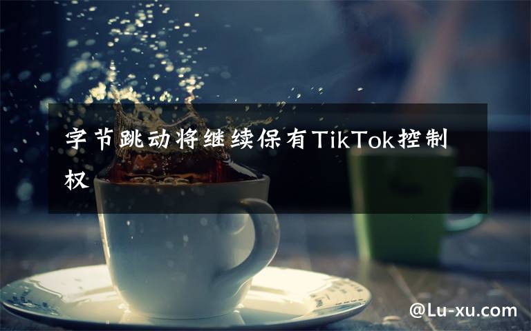 字节跳动将继续保有TikTok控制权