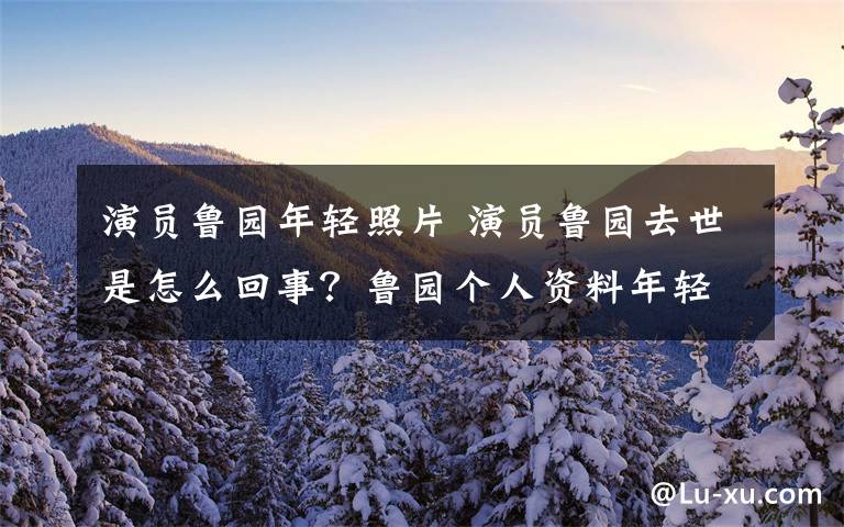 演员鲁园年轻照片 演员鲁园去世是怎么回事？鲁园个人资料年轻照片及所有电视剧