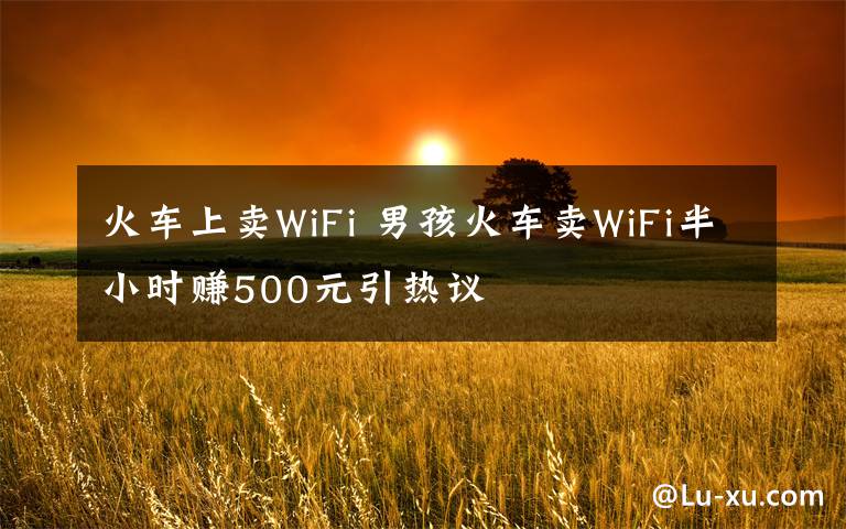 火车上卖WiFi 男孩火车卖WiFi半小时赚500元引热议