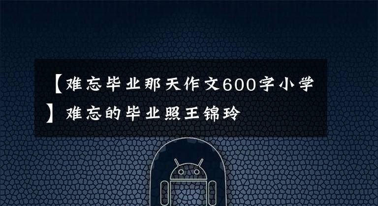 【难忘毕业那天作文600字小学】难忘的毕业照王锦玲