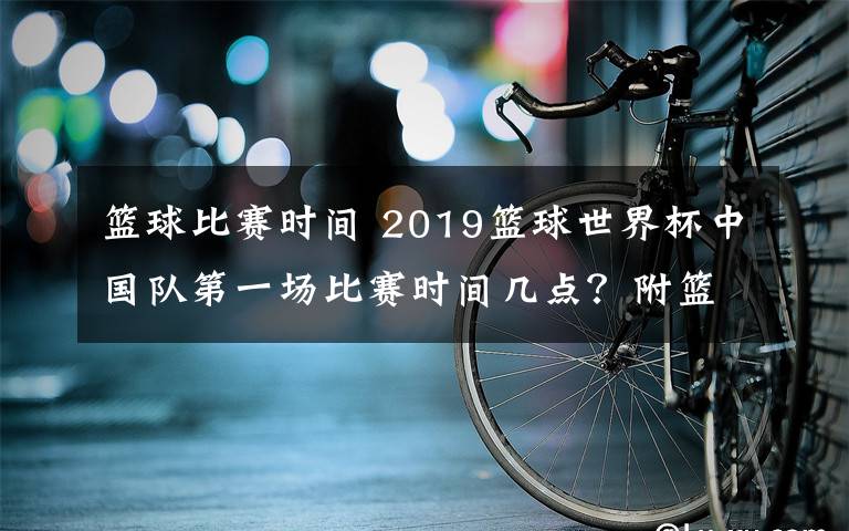 篮球比赛时间 2019篮球世界杯中国队第一场比赛时间几点？附篮球世界杯完整赛程表