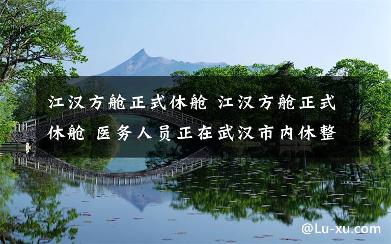 江汉方舱正式休舱 江汉方舱正式休舱 医务人员正在武汉市内休整待命