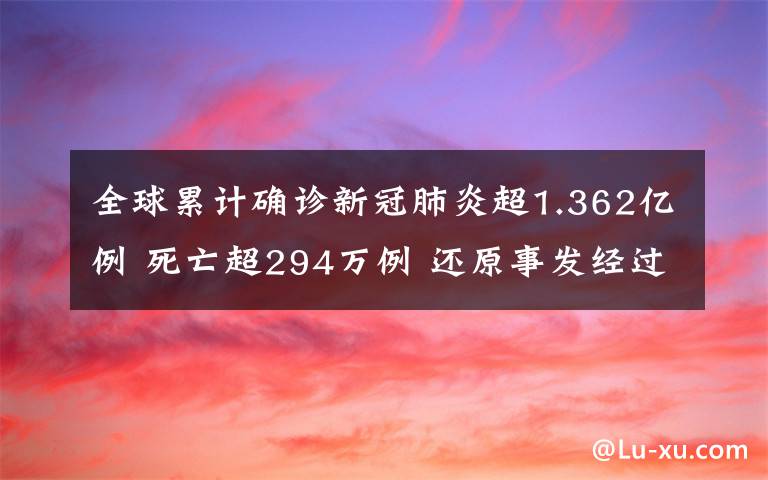 全球累计确诊新冠肺炎超1.362亿例 死亡超294万例 还原事发经过及背后原因！