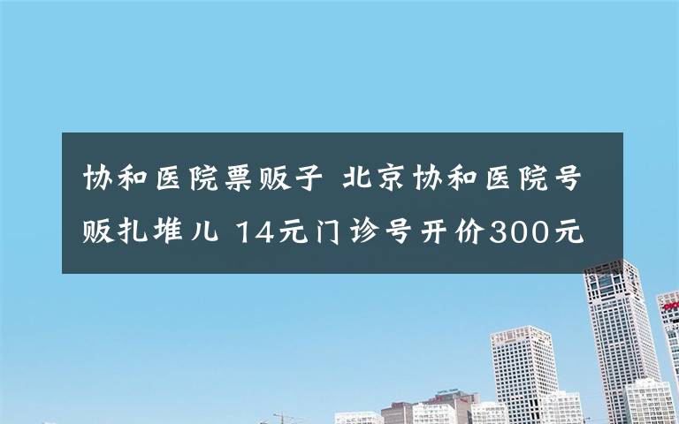 协和医院票贩子 北京协和医院号贩扎堆儿 14元门诊号开价300元