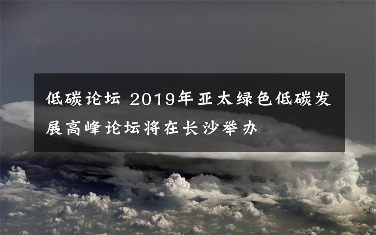 低碳论坛 2019年亚太绿色低碳发展高峰论坛将在长沙举办