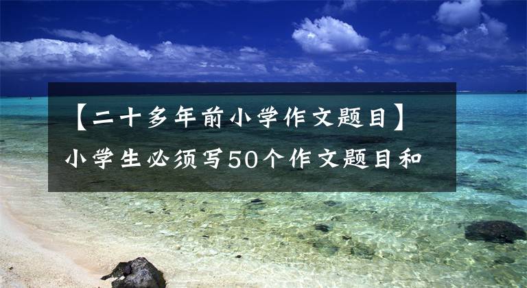 【二十多年前小学作文题目】小学生必须写50个作文题目和10个必修作文技能