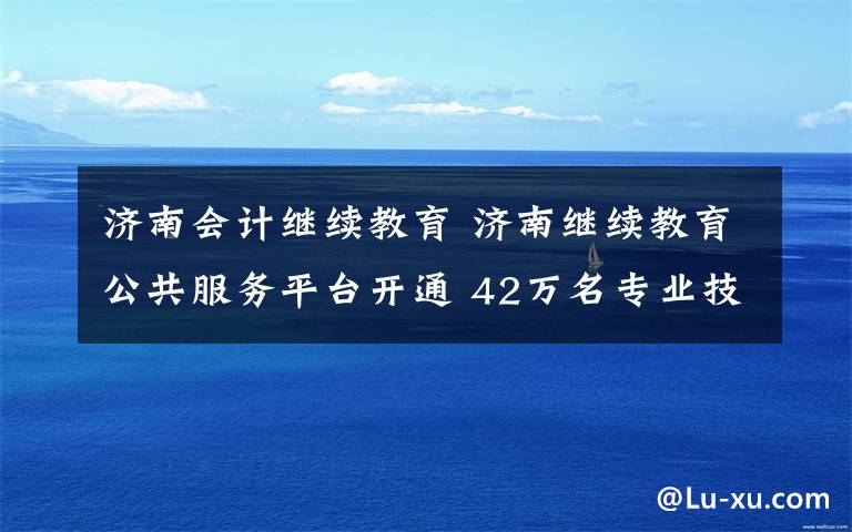 济南会计继续教育 济南继续教育公共服务平台开通 42万名专业技术人员有福了