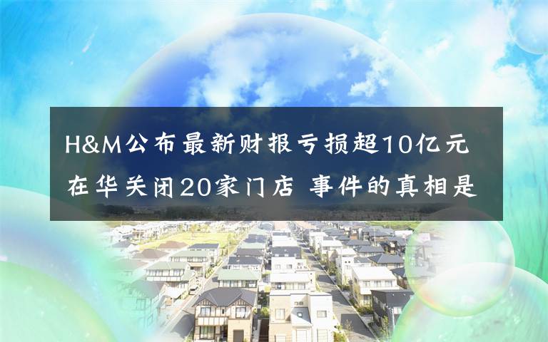 H&M公布最新财报亏损超10亿元 在华关闭20家门店 事件的真相是什么？