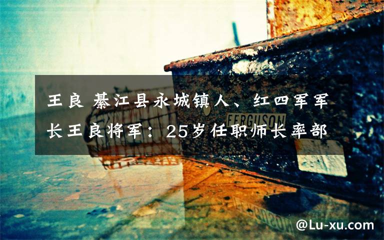 王良綦江县永城镇人红四军军长王良将军25岁任职师长率部捉住了张辉瓒