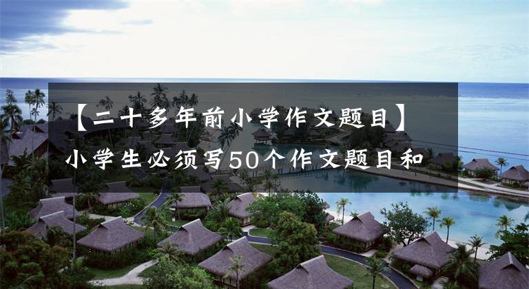 【二十多年前小学作文题目】小学生必须写50个作文题目和10个必修作文技能