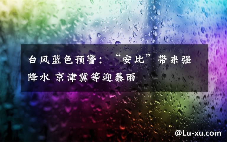 台风蓝色预警：“安比”带来强降水 京津冀等迎暴雨