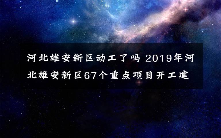 河北雄安新区动工了吗 2019年河北雄安新区67个重点项目开工建设