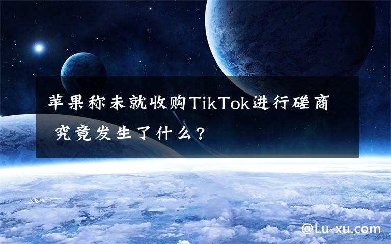 苹果称未就收购TikTok进行磋商 究竟发生了什么?