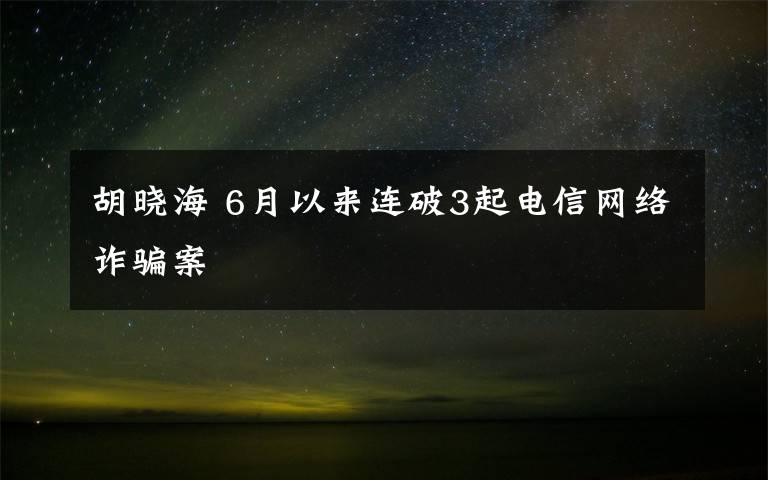 胡晓海 6月以来连破3起电信网络诈骗案