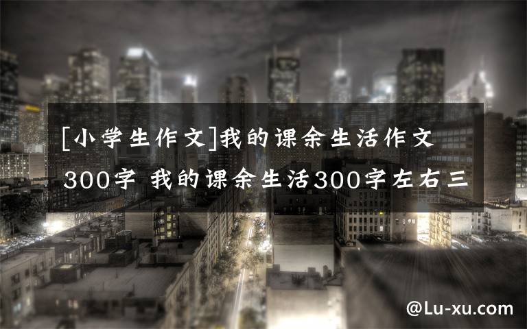 [小学生作文]我的课余生活作文300字 我的课余生活300字左右三年级