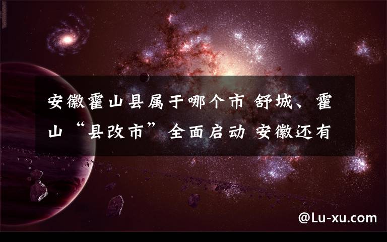 安徽霍山县属于哪个市 舒城、霍山“县改市”全面启动 安徽还有这些地方提出“撤县设市”