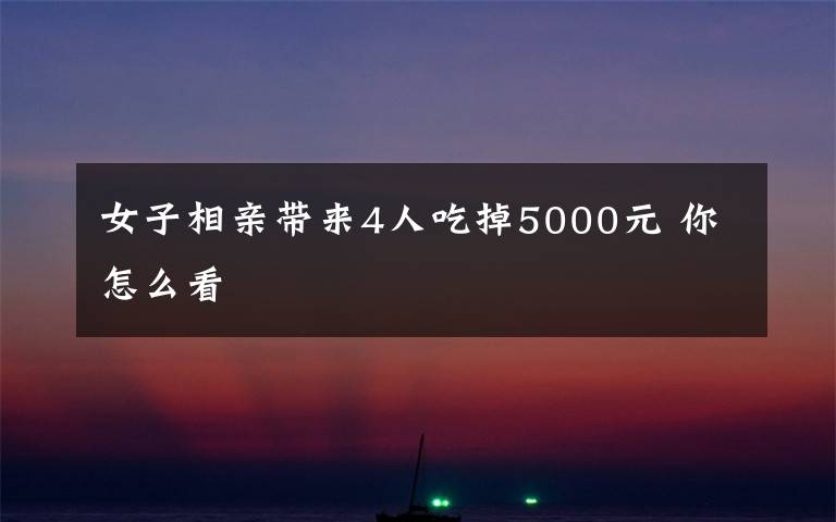 女子相亲带来4人吃掉5000元 你怎么看