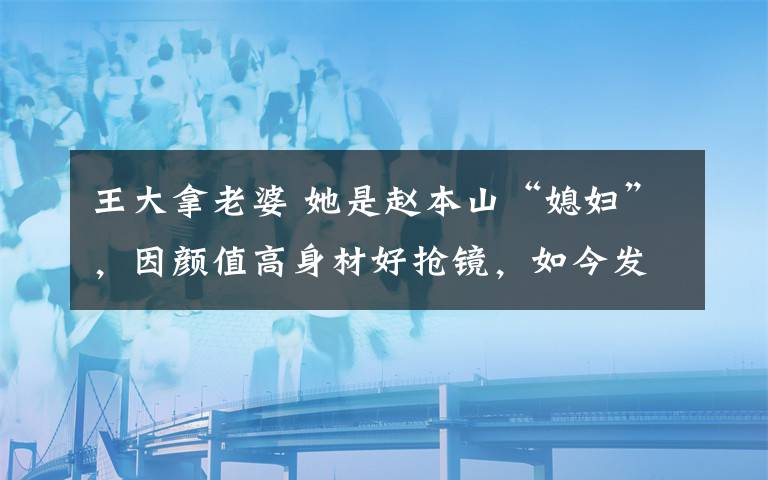 王大拿老婆 她是赵本山“媳妇”，因颜值高身材好抢镜，如今发福变成这样了！