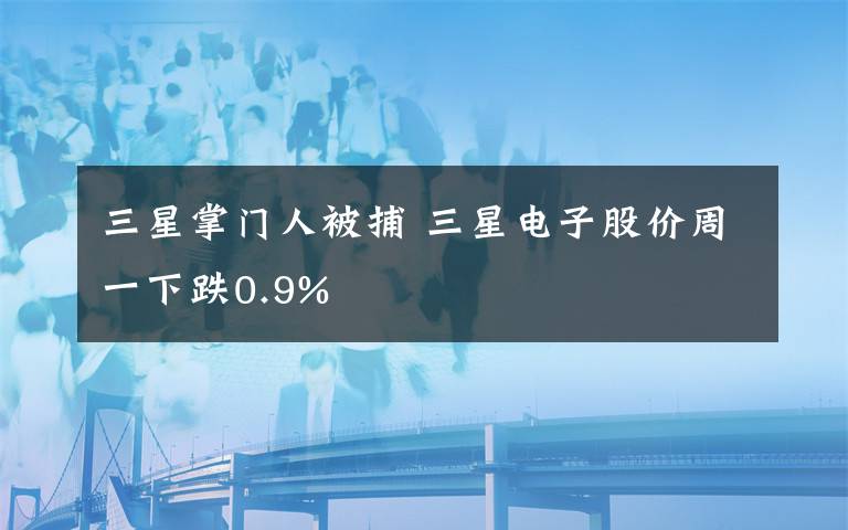 三星掌门人被捕 三星电子股价周一下跌0.9%