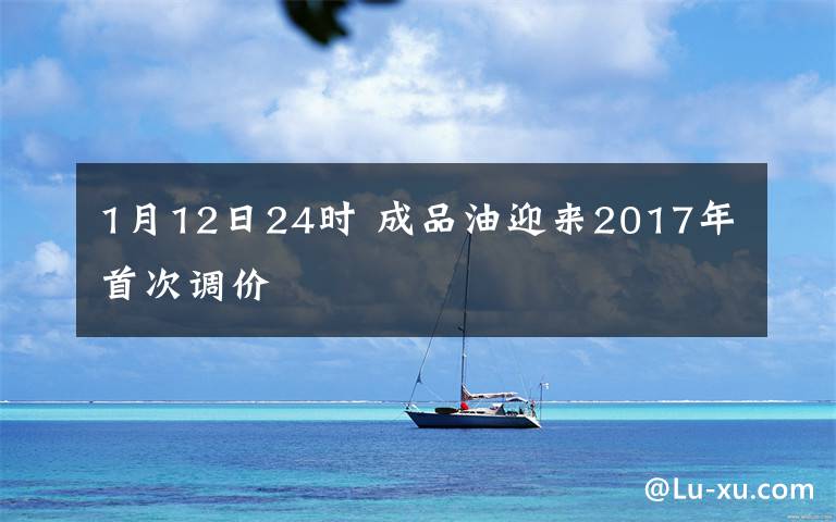 1月12日24时 成品油迎来2017年首次调价