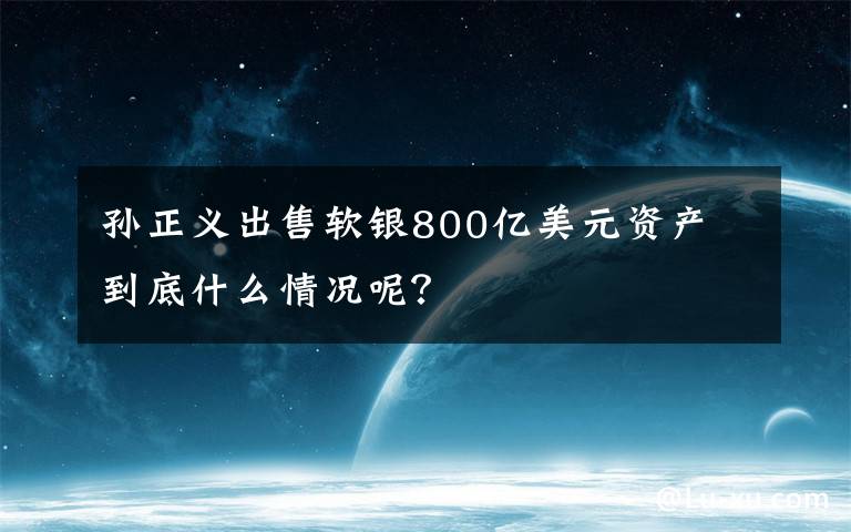 孙正义出售软银800亿美元资产 到底什么情况呢？