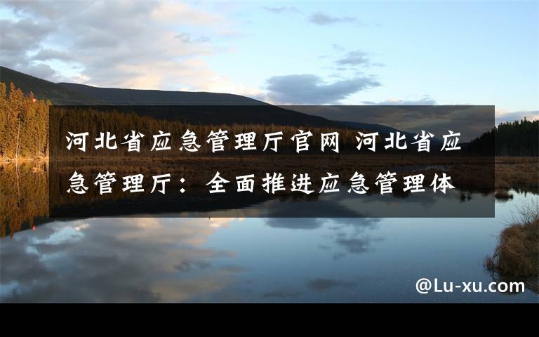 河北省应急管理厅官网 河北省应急管理厅：全面推进应急管理体系和能力现代化