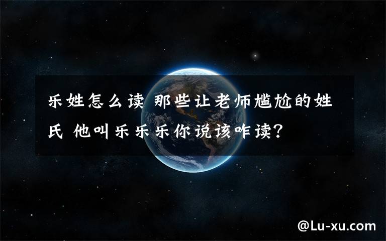 乐姓怎么读 那些让老师尴尬的姓氏 他叫乐乐乐你说该咋读？