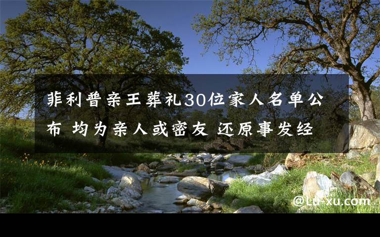 菲利普亲王葬礼30位家人名单公布 均为亲人或密友 还原事发经过及背后原因！