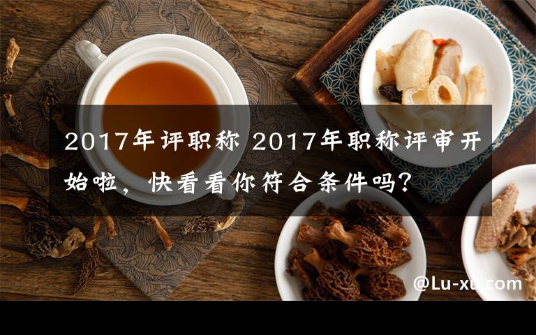 2017年评职称 2017年职称评审开始啦，快看看你符合条件吗？