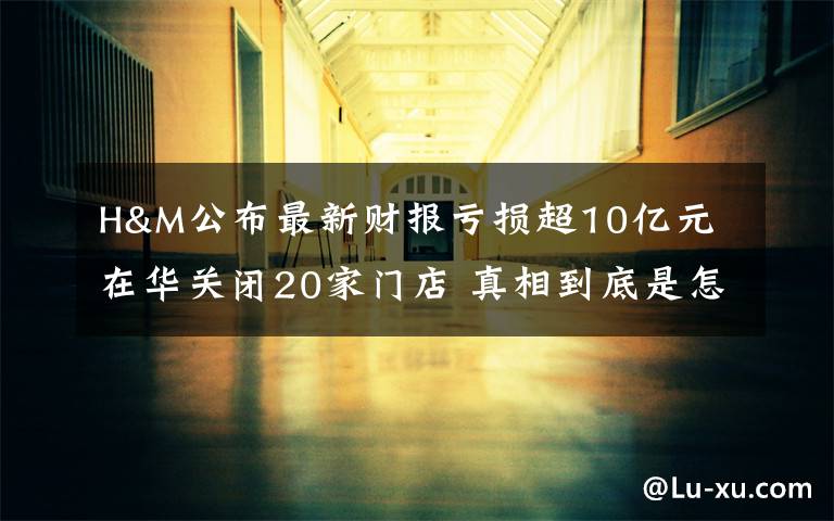 H&M公布最新财报亏损超10亿元 在华关闭20家门店 真相到底是怎样的？