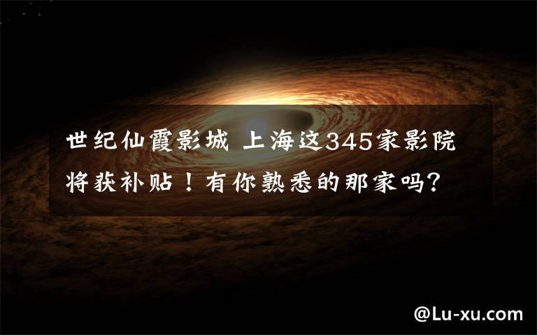 世纪仙霞影城 上海这345家影院将获补贴！有你熟悉的那家吗？（附全名单）