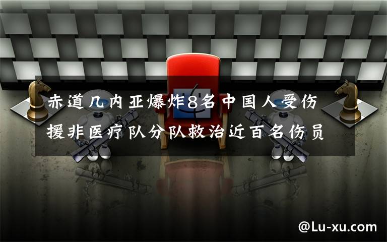 赤道几内亚爆炸8名中国人受伤 援非医疗队分队救治近百名伤员 事件详细经过！