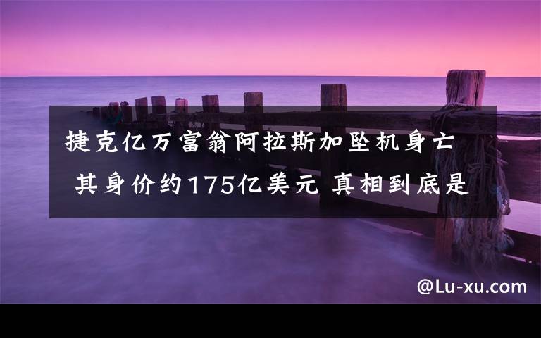 捷克亿万富翁阿拉斯加坠机身亡 其身价约175亿美元 真相到底是怎样的？