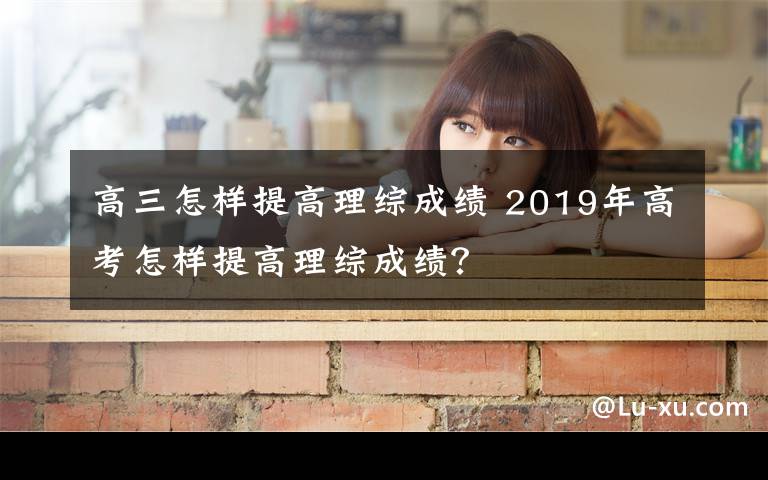 高三怎样提高理综成绩 2019年高考怎样提高理综成绩？