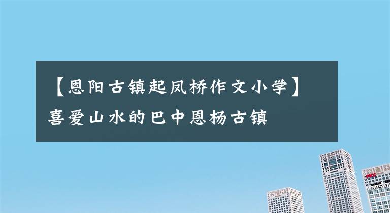 【恩阳古镇起凤桥作文小学】喜爱山水的巴中恩杨古镇