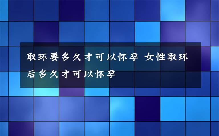 取环要多久才可以怀孕 女性取环后多久才可以怀孕