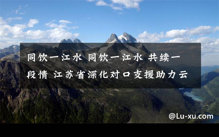 同饮一江水 同饮一江水 共续一段情 江苏省深化对口支援助力云阳发展再上新台阶