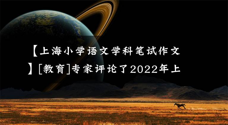 【上海小学语文学科笔试作文】[教育]专家评论了2022年上海高考语文试卷(包括作文)。