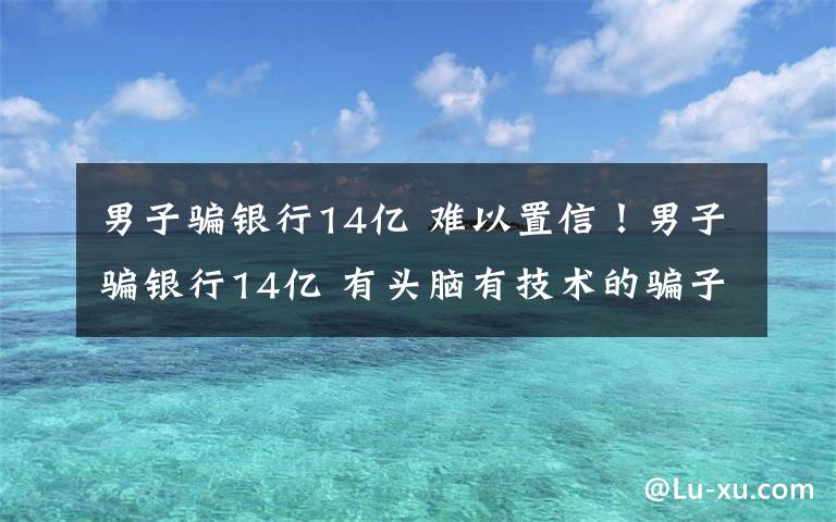 男子骗银行14亿 难以置信！男子骗银行14亿 有头脑有技术的骗子最可怕