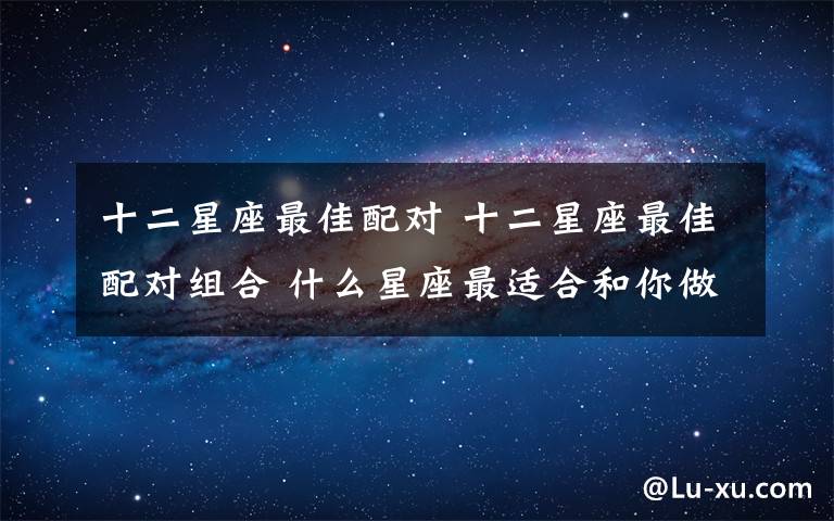 十二星座最佳配对 十二星座最佳配对组合 什么星座最适合和你做恋人？